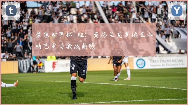 聚焦世界杯L组：英格兰克罗地亚加纳巴拿马激战前瞻