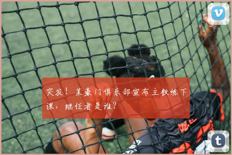 突发！某豪门俱乐部宣布主教练下课，继任者是谁？
