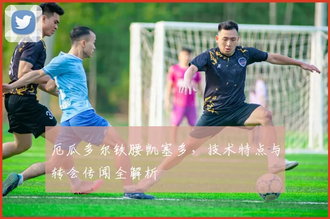 厄瓜多尔铁腰凯塞多,技术特点与转会传闻全解析