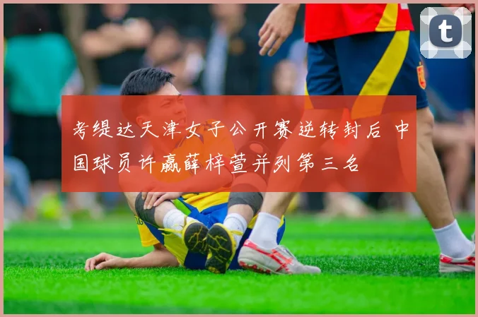 考缇达天津女子公开赛逆转封后 中国球员许赢薛梓萱并列第三名