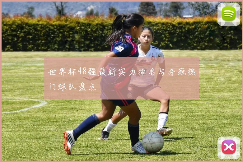 世界杯48强最新实力排名与夺冠热门球队盘点