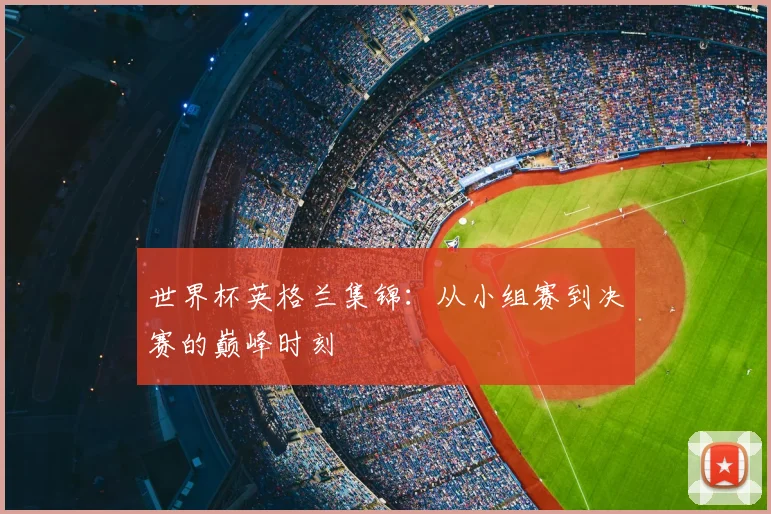 世界杯英格兰集锦：从小组赛到决赛的巅峰时刻