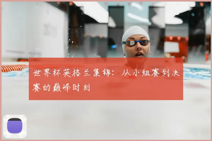 世界杯英格兰集锦：从小组赛到决赛的巅峰时刻