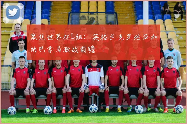 聚焦世界杯L组：英格兰克罗地亚加纳巴拿马激战前瞻