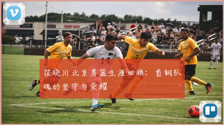 翟晓川北京男篮生涯回顾：首钢队魂的坚守与荣耀