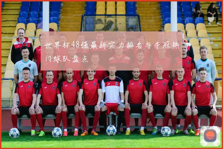 世界杯48强最新实力排名与夺冠热门球队盘点
