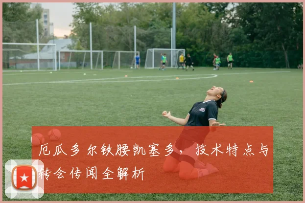 厄瓜多尔铁腰凯塞多，技术特点与转会传闻全解析