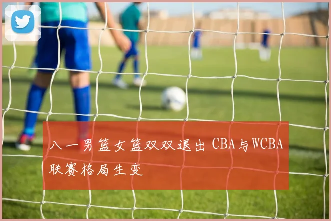 八一男篮女篮双双退出 CBA与WCBA联赛格局生变
