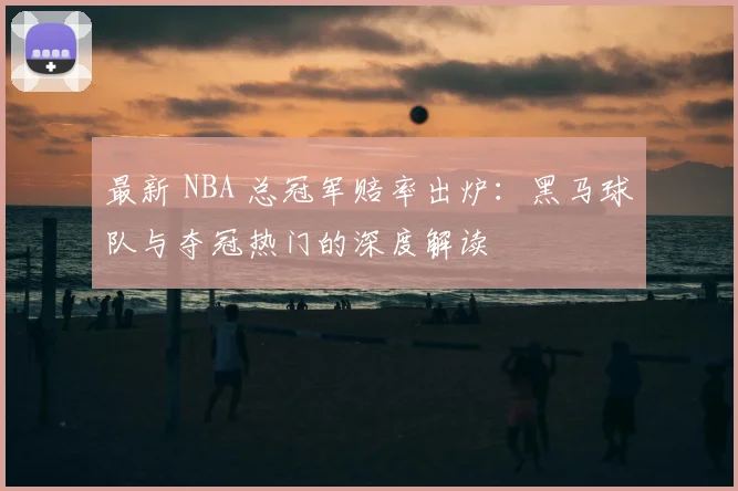最新 NBA 总冠军赔率出炉：黑马球队与夺冠热门的深度解读