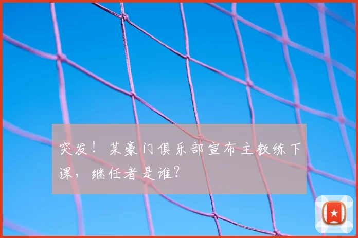 突发！某豪门俱乐部宣布主教练下课，继任者是谁？