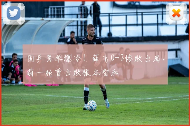 国乒男单爆冷！薛飞0-3惨败出局，前一轮曾击败张本智和