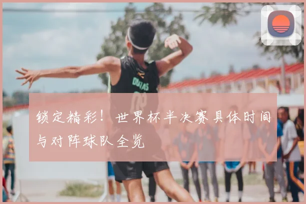 锁定精彩!世界杯半决赛具体时间与对阵球队全览